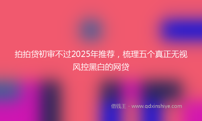 拍拍贷初审不过2025年推荐，梳理五个真正无视风控黑白的网贷