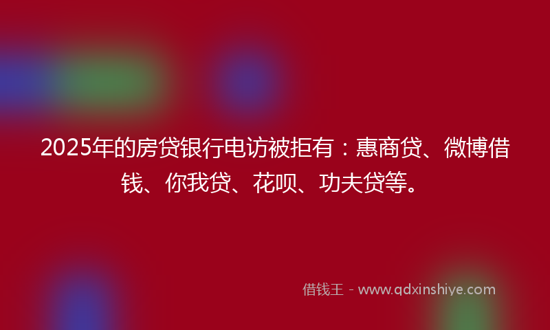 2025年的房贷银行电访被拒有：惠商贷、微博借钱、你我贷、花呗、功夫贷等。