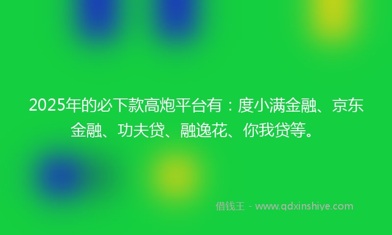 2025年的必下款高炮平台有：度小满金融、京东金融、功夫贷、融逸花、你我贷等。