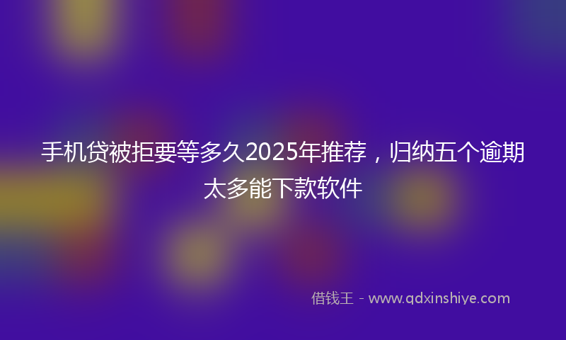 手机贷被拒要等多久2025年推荐，归纳五个逾期太多能下款软件