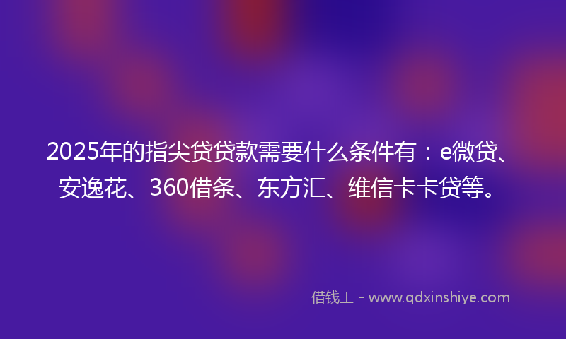 2025年的指尖贷贷款需要什么条件有：e微贷、安逸花、360借条、东方汇、维信卡卡贷等。