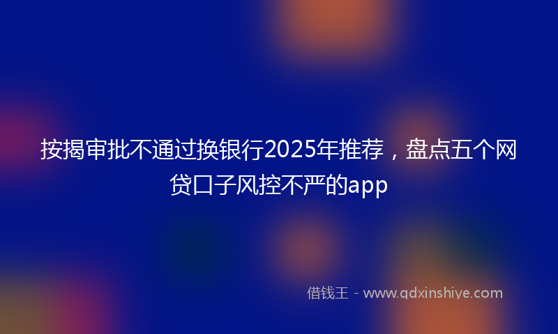 按揭审批不通过换银行2025年推荐，盘点五个网贷口子风控不严的app