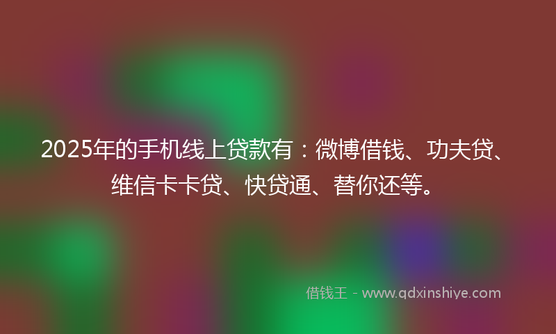 2025年的手机线上贷款有：微博借钱、功夫贷、维信卡卡贷、快贷通、替你还等。