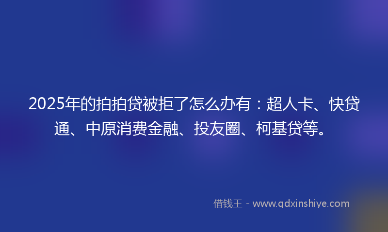 2025年的拍拍贷被拒了怎么办有：超人卡、快贷通、中原消费金融、投友圈、柯基贷等。