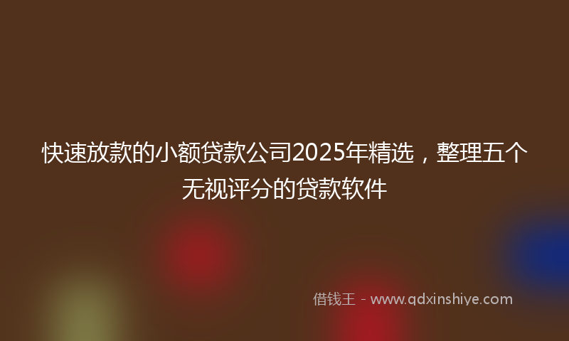 快速放款的小额贷款公司2025年精选，整理五个无视评分的贷款软件