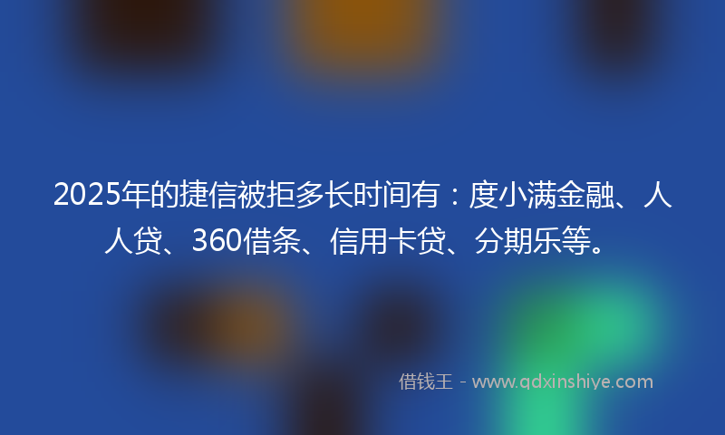 2025年的捷信被拒多长时间有：度小满金融、人人贷、360借条、信用卡贷、分期乐等。