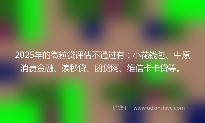 2025年的微粒贷评估不通过有：小花钱包、中原消费金融、读秒贷、团贷网、维信卡卡贷等。