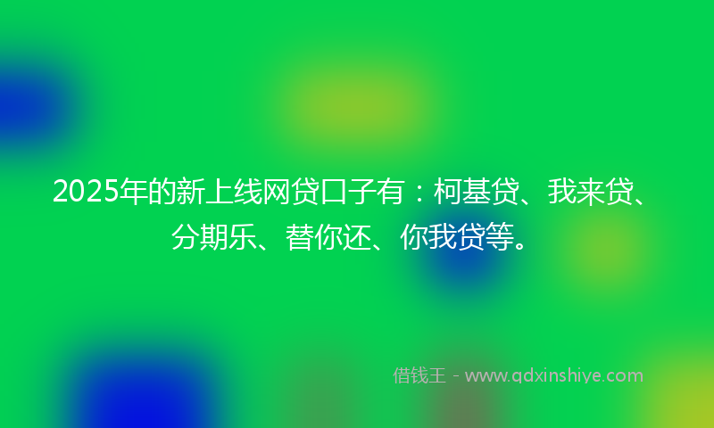 2025年的新上线网贷口子有：柯基贷、我来贷、分期乐、替你还、你我贷等。