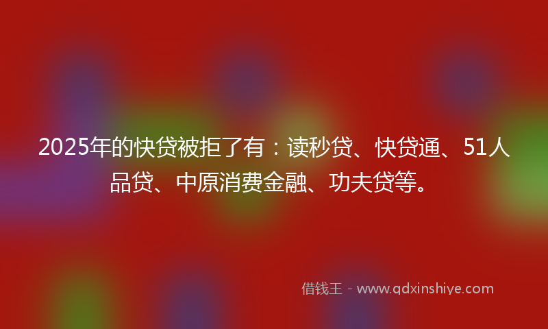 2025年的快贷被拒了有：读秒贷、快贷通、51人品贷、中原消费金融、功夫贷等。