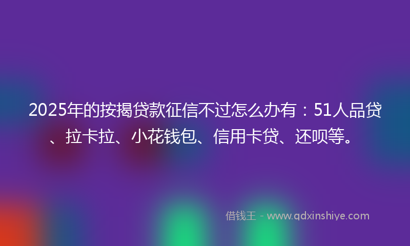 2025年的按揭贷款征信不过怎么办有：51人品贷、拉卡拉、小花钱包、信用卡贷、还呗等。