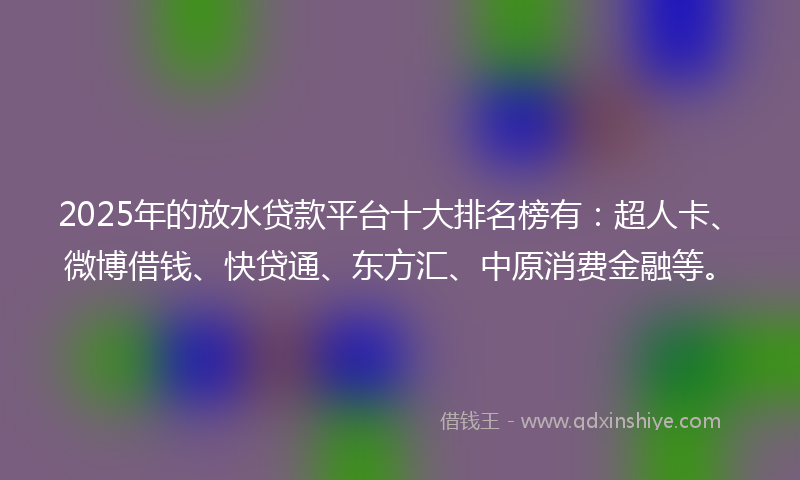 2025年的放水贷款平台十大排名榜有：超人卡、微博借钱、快贷通、东方汇、中原消费金融等。