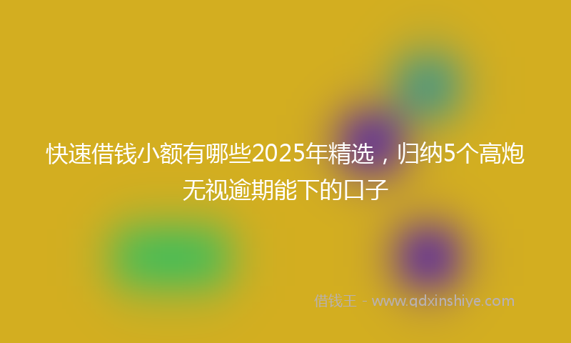 快速借钱小额有哪些2025年精选，归纳5个高炮无视逾期能下的口子