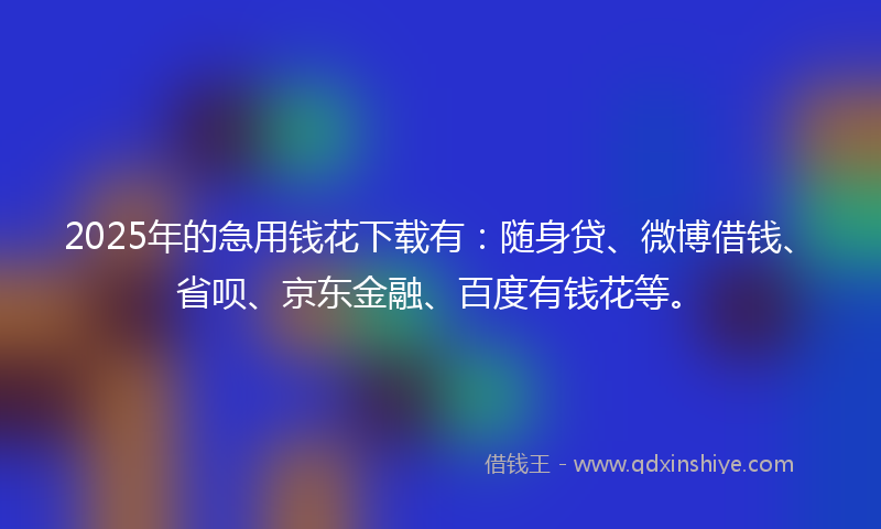 2025年的急用钱花下载有：随身贷、微博借钱、省呗、京东金融、百度有钱花等。