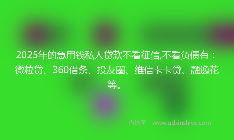 2025年的急用钱私人贷款不看征信,不看负债有：微粒贷、360借条、投友圈、维信卡卡贷、融逸花等。