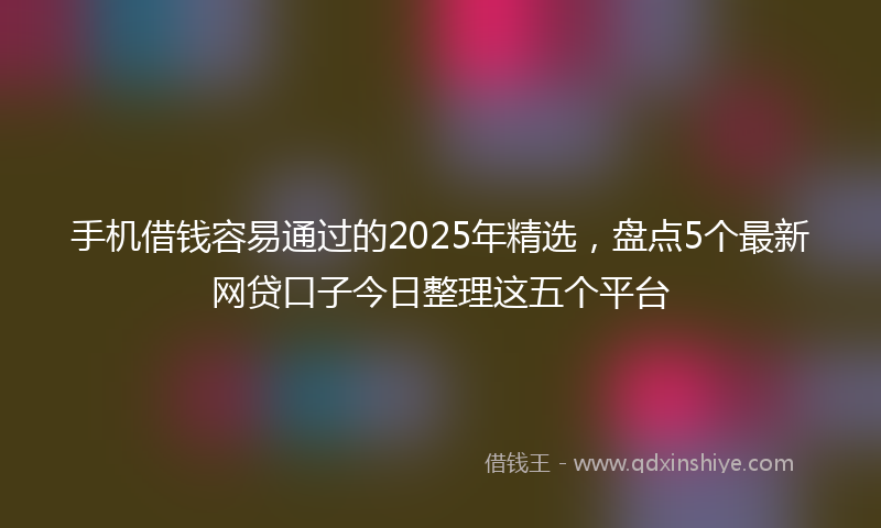 手机借钱容易通过的2025年精选，盘点5个最新网贷口子今日整理这五个平台