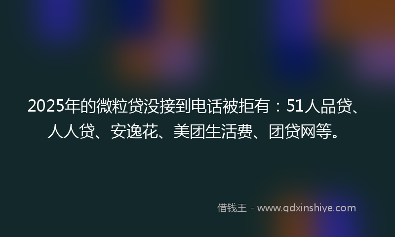 2025年的微粒贷没接到电话被拒有：51人品贷、人人贷、安逸花、美团生活费、团贷网等。