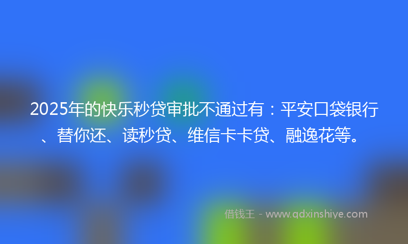 2025年的快乐秒贷审批不通过有：平安口袋银行、替你还、读秒贷、维信卡卡贷、融逸花等。