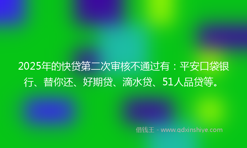 2025年的快贷第二次审核不通过有：平安口袋银行、替你还、好期贷、滴水贷、51人品贷等。