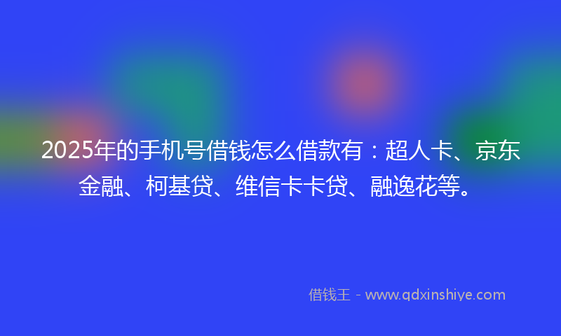 2025年的手机号借钱怎么借款有：超人卡、京东金融、柯基贷、维信卡卡贷、融逸花等。