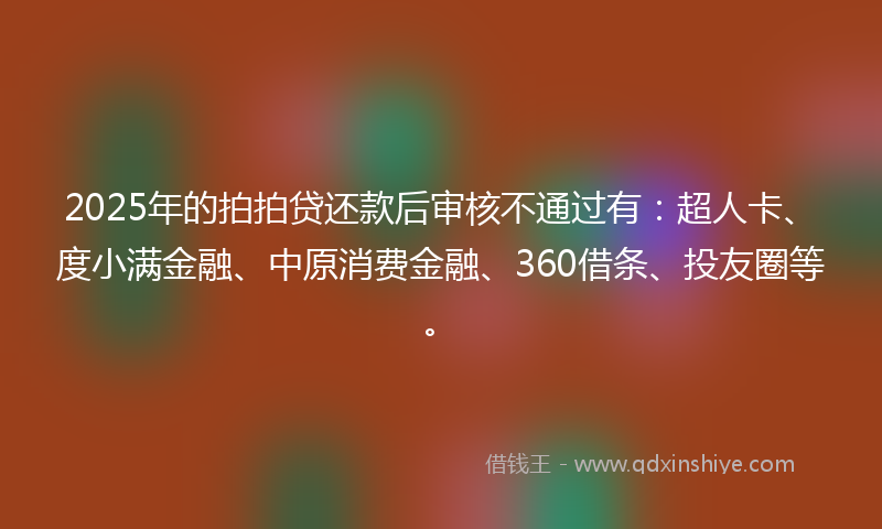 2025年的拍拍贷还款后审核不通过有：超人卡、度小满金融、中原消费金融、360借条、投友圈等。