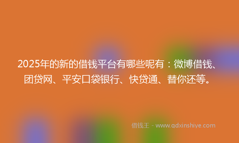 2025年的新的借钱平台有哪些呢有：微博借钱、团贷网、平安口袋银行、快贷通、替你还等。