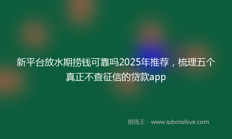 新平台放水期捞钱可靠吗2025年推荐，梳理五个真正不查征信的贷款app