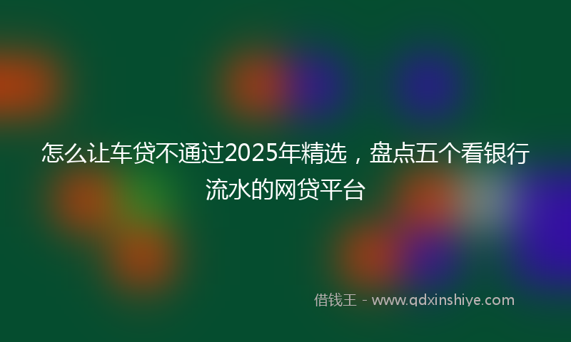 怎么让车贷不通过2025年精选，盘点五个看银行流水的网贷平台