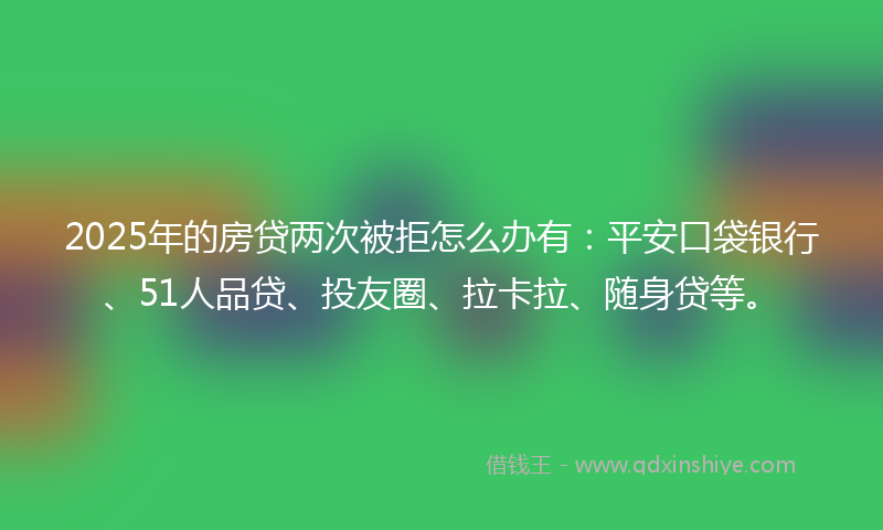 2025年的房贷两次被拒怎么办有：平安口袋银行、51人品贷、投友圈、拉卡拉、随身贷等。