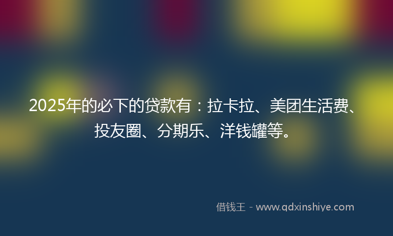2025年的必下的贷款有：拉卡拉、美团生活费、投友圈、分期乐、洋钱罐等。