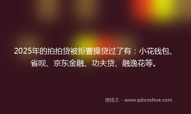 2025年的拍拍贷被拒曹操贷过了有：小花钱包、省呗、京东金融、功夫贷、融逸花等。