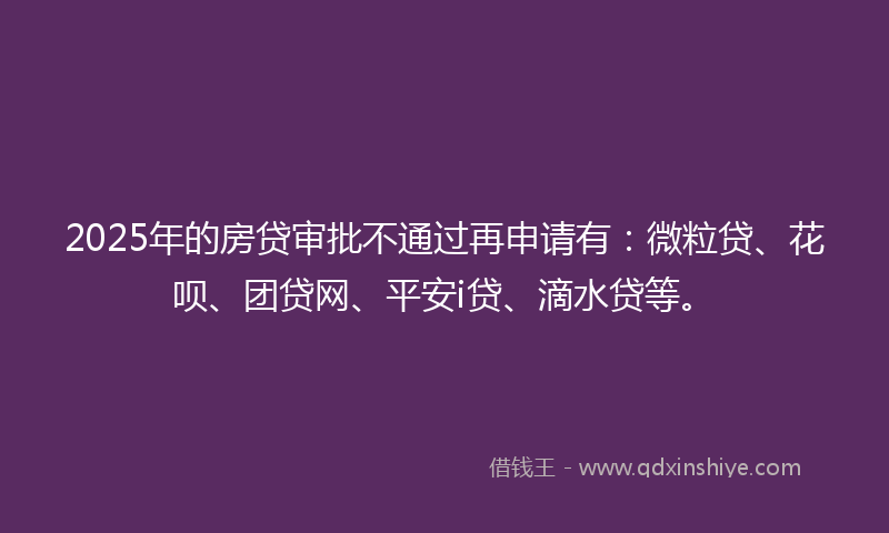 2025年的房贷审批不通过再申请有：微粒贷、花呗、团贷网、平安i贷、滴水贷等。