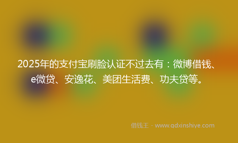 2025年的支付宝刷脸认证不过去有：微博借钱、e微贷、安逸花、美团生活费、功夫贷等。