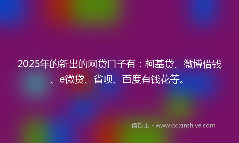 2025年的新出的网贷口子有：柯基贷、微博借钱、e微贷、省呗、百度有钱花等。