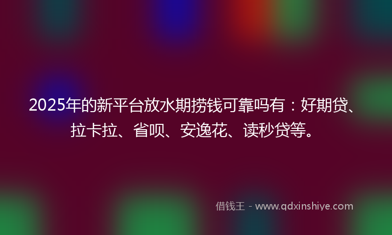 2025年的新平台放水期捞钱可靠吗有：好期贷、拉卡拉、省呗、安逸花、读秒贷等。