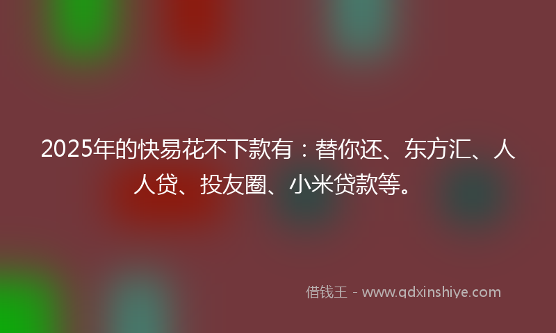 2025年的快易花不下款有：替你还、东方汇、人人贷、投友圈、小米贷款等。