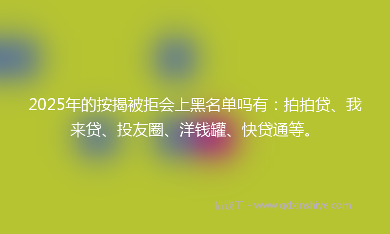 2025年的按揭被拒会上黑名单吗有：拍拍贷、我来贷、投友圈、洋钱罐、快贷通等。