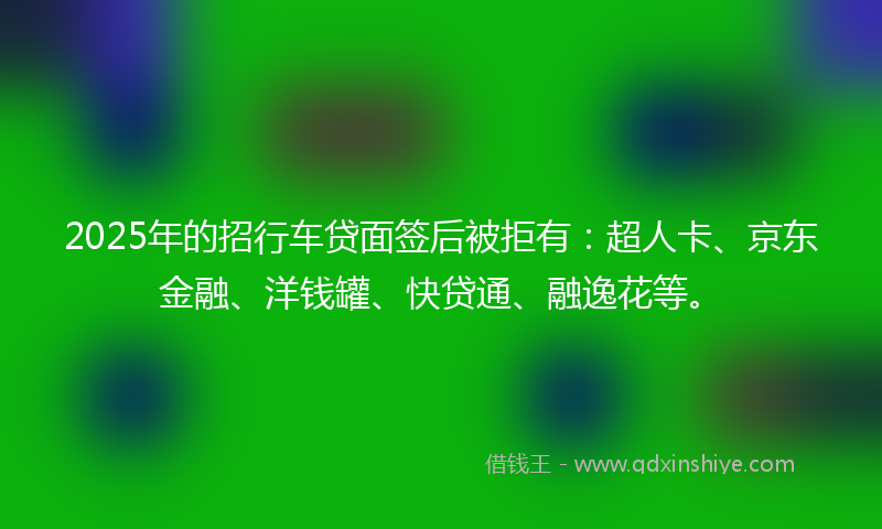 2025年的招行车贷面签后被拒有：超人卡、京东金融、洋钱罐、快贷通、融逸花等。