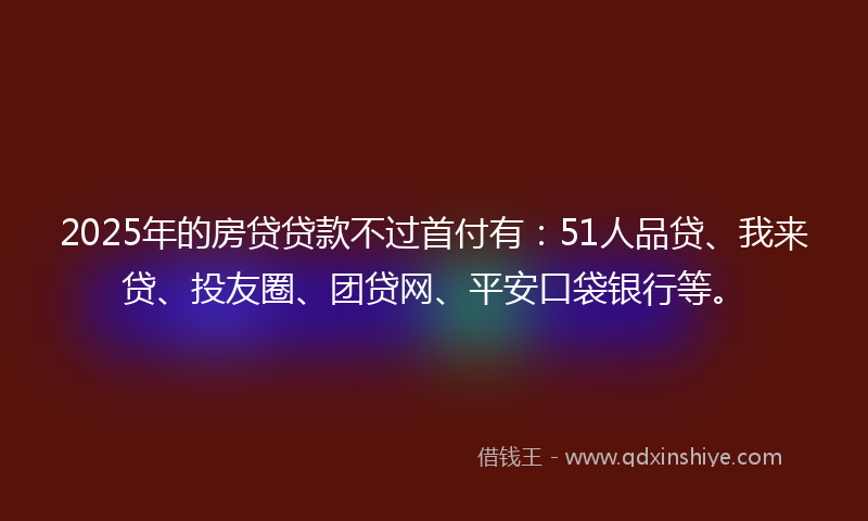 2025年的房贷贷款不过首付有：51人品贷、我来贷、投友圈、团贷网、平安口袋银行等。