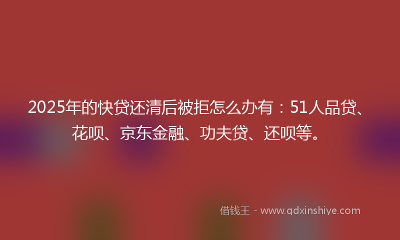 2025年的快贷还清后被拒怎么办有：51人品贷、花呗、京东金融、功夫贷、还呗等。