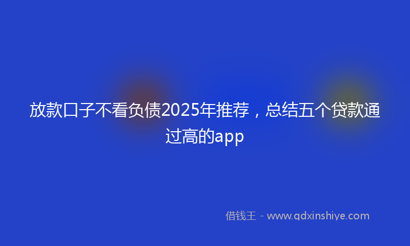 放款口子不看负债2025年推荐，总结五个贷款通过高的app
