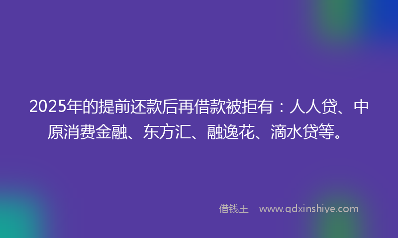 2025年的提前还款后再借款被拒有：人人贷、中原消费金融、东方汇、融逸花、滴水贷等。