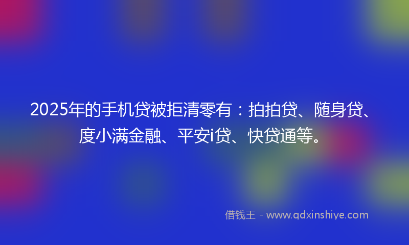 2025年的手机贷被拒清零有：拍拍贷、随身贷、度小满金融、平安i贷、快贷通等。