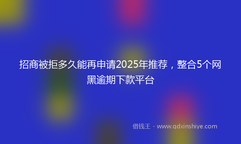 招商被拒多久能再申请2025年推荐，整合5个网黑逾期下款平台
