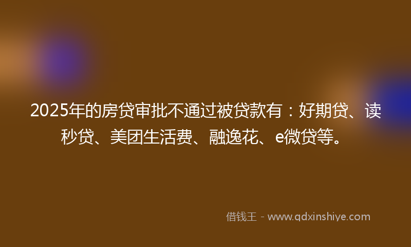 2025年的房贷审批不通过被贷款有：好期贷、读秒贷、美团生活费、融逸花、e微贷等。