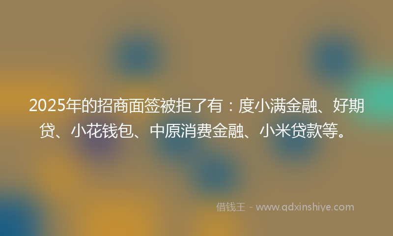 2025年的招商面签被拒了有：度小满金融、好期贷、小花钱包、中原消费金融、小米贷款等。