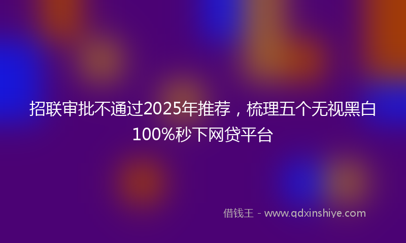 招联审批不通过2025年推荐，梳理五个无视黑白100%秒下网贷平台