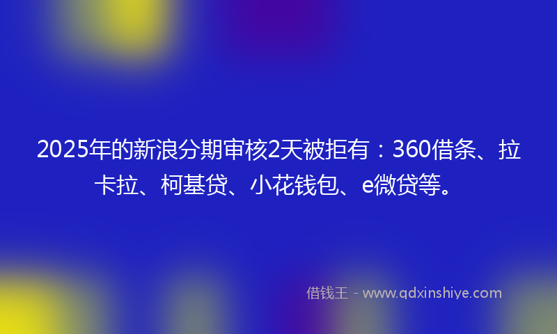 2025年的新浪分期审核2天被拒有：360借条、拉卡拉、柯基贷、小花钱包、e微贷等。