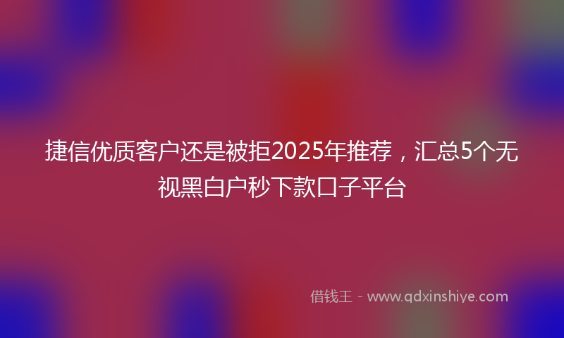 捷信优质客户还是被拒2025年推荐，汇总5个无视黑白户秒下款口子平台