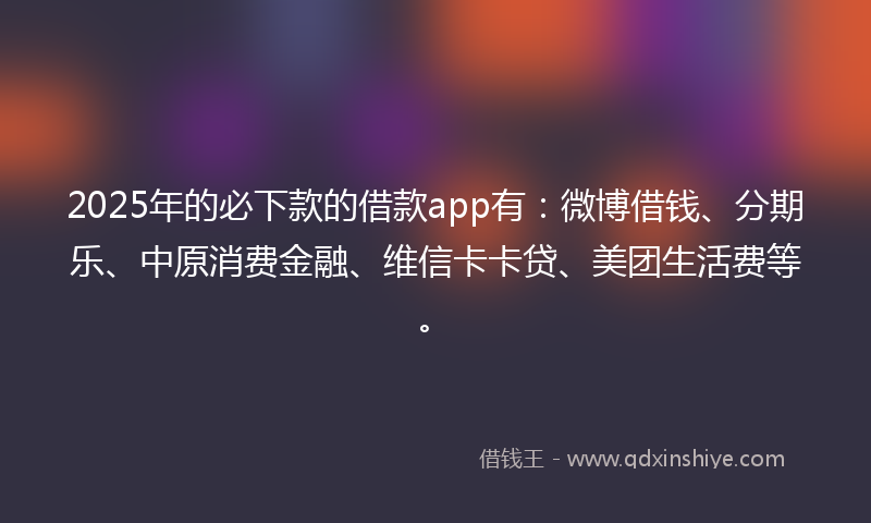 2025年的必下款的借款app有：微博借钱、分期乐、中原消费金融、维信卡卡贷、美团生活费等。