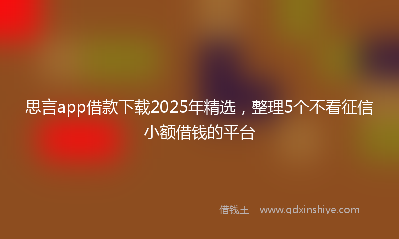 思言app借款下载2025年精选，整理5个不看征信小额借钱的平台